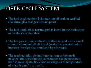 OPEN CYCLE SYSTEM
 The fuel used maybe oil through an oil tank or gasified
coal through a coal gasification plant
 The fuel (coal, oil or natural gas) is burnt in the combustor
or combustion chamber.
 The hot gases from combustor is then seeded with a small
amount of ionized alkali metal (cesium or potassium) to
increase the electrical conductivity of the gas.
 The seed material, generally potassium carbonate is
injected into the combustion chamber, the potassium is
then ionized by the hot combustion gases at temperature
of roughly 2300’ c to 2700’c.
 