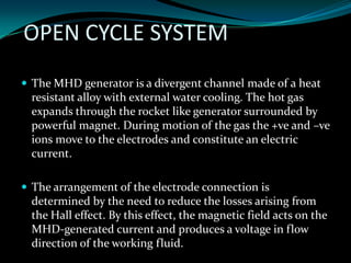 OPEN CYCLE SYSTEM
 The MHD generator is a divergent channel made of a heat
resistant alloy with external water cooling. The hot gas
expands through the rocket like generator surrounded by
powerful magnet. During motion of the gas the +ve and –ve
ions move to the electrodes and constitute an electric
current.
 The arrangement of the electrode connection is
determined by the need to reduce the losses arising from
the Hall effect. By this effect, the magnetic field acts on the
MHD-generated current and produces a voltage in flow
direction of the working fluid.
 