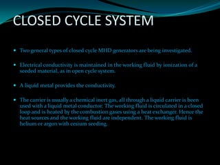 CLOSED CYCLE SYSTEM
 Two general types of closed cycle MHD generators are being investigated.
 Electrical conductivity is maintained in the working fluid by ionization of a
seeded material, as in open cycle system.
 A liquid metal provides the conductivity.
 The carrier is usually a chemical inert gas, all through a liquid carrier is been
used with a liquid metal conductor. The working fluid is circulated in a closed
loop and is heated by the combustion gases using a heat exchanger. Hence the
heat sources and the working fluid are independent. The working fluid is
helium or argon with cesium seeding.
 