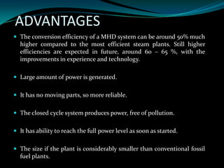 ADVANTAGES
 The conversion efficiency of a MHD system can be around 50% much
higher compared to the most efficient steam plants. Still higher
efficiencies are expected in future, around 60 – 65 %, with the
improvements in experience and technology.
 Large amount of power is generated.
 It has no moving parts, so more reliable.
 The closed cycle system produces power, free of pollution.
 It has ability to reach the full power level as soon as started.
 The size if the plant is considerably smaller than conventional fossil
fuel plants.
 