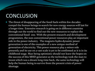 CONCLUSION
 The threat of disappearing of the fossil fuels within few decades
compel the human beings to search for new energy sources will last for
a longer time. Extensive research is going on in different countries
through out the world to find out the new resources to replace the
conventional fossil one. With the present research and development
programmes, the non-conventional power resources play an important
role in the power industry . The magneto hydro dynamic power
generation is one of the examples of a new unique method of
generation of electricity. This power resource play a minor role
presently and its use on a vast scale is yet to be confirmed as it is in its
childhood stage. Man being optimistic should not leave the hopes on
the success of this MHD generator as the technology took the man to
moon which was a dream long time back, the same technology will
help the human being to survive from the present crisis of power
shortage.
 
