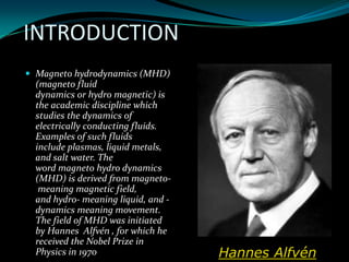 INTRODUCTION
 Magneto hydrodynamics (MHD)
(magneto fluid
dynamics or hydro magnetic) is
the academic discipline which
studies the dynamics of
electrically conducting fluids.
Examples of such fluids
include plasmas, liquid metals,
and salt water. The
word magneto hydro dynamics
(MHD) is derived from magneto-
meaning magnetic field,
and hydro- meaning liquid, and -
dynamics meaning movement.
The field of MHD was initiated
by Hannes Alfvén , for which he
received the Nobel Prize in
Physics in 1970 Hannes Alfvén
 