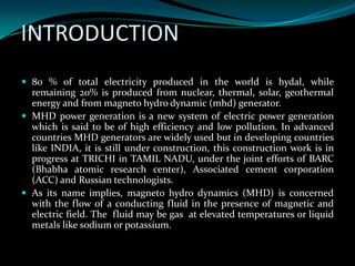 INTRODUCTION
 80 % of total electricity produced in the world is hydal, while
remaining 20% is produced from nuclear, thermal, solar, geothermal
energy and from magneto hydro dynamic (mhd) generator.
 MHD power generation is a new system of electric power generation
which is said to be of high efficiency and low pollution. In advanced
countries MHD generators are widely used but in developing countries
like INDIA, it is still under construction, this construction work is in
progress at TRICHI in TAMIL NADU, under the joint efforts of BARC
(Bhabha atomic research center), Associated cement corporation
(ACC) and Russian technologists.
 As its name implies, magneto hydro dynamics (MHD) is concerned
with the flow of a conducting fluid in the presence of magnetic and
electric field. The fluid may be gas at elevated temperatures or liquid
metals like sodium or potassium.
 