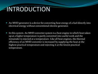 INTRODUCTION
 An MHD generator is a device for converting heat energy of a fuel directly into
electrical energy without conventional electric generator.
 In this system. An MHD converter system is a heat engine in which heat taken
up at a higher temperature is partly converted into useful work and the
remainder is rejected at a temperature. Like all heat engines, the thermal
efficiency of an MHD converter is increased by supplying the heat at the
highest practical temperature and rejecting it at the lowest practical
temperature.
 