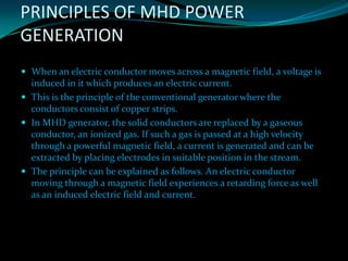 PRINCIPLES OF MHD POWER
GENERATION
 When an electric conductor moves across a magnetic field, a voltage is
induced in it which produces an electric current.
 This is the principle of the conventional generator where the
conductors consist of copper strips.
 In MHD generator, the solid conductors are replaced by a gaseous
conductor, an ionized gas. If such a gas is passed at a high velocity
through a powerful magnetic field, a current is generated and can be
extracted by placing electrodes in suitable position in the stream.
 The principle can be explained as follows. An electric conductor
moving through a magnetic field experiences a retarding force as well
as an induced electric field and current.
 
