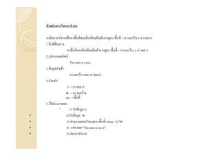ตัวอย่างการวิเคราะห์งาน
จงวิเคราะห์งานเพือหาพื'นทีของสีเหลียมผืนผ้าจากสูตร พื'นที = ความกว้าง x ความยาว
1.สิงทีต้องการ :
หาพื'นทีของสีเหลียมผืนผ้าจากสูตร พื'นที = ความกว้าง x ความยาว
2.รูปแบบผลลัพธ์ :
The area is xxxx
3.ข้อมูลนําเข้า :
ความกว้าง และ ความยาว
4.ตัวแปร :4.ตัวแปร :
L = ความยาว
W = ความกว้าง
rea = พื'นที
5.วิธีประมวลผล :
1) รับข้อมูล L
2) รับข้อมูล W
3) ประมวลผล(คํานวณหาพื'นที) Area = L*W
4) แสดงผล “The area is xxxx”
5) จบการทํางาน
 