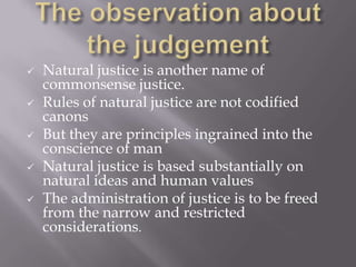  Natural justice is another name of
commonsense justice.
 Rules of natural justice are not codified
canons
 But they are principles ingrained into the
conscience of man
 Natural justice is based substantially on
natural ideas and human values
 The administration of justice is to be freed
from the narrow and restricted
considerations.
 