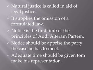  Natural justice is called in aid of
legal justice.
 It supplies the omission of a
formulated law.
 Notice is the first limb of the
principles of Audi Alteram Partem.
 Notice should be apprise the party
the case he has to meet.
 Adequate time should be given tom
make his representation.
 