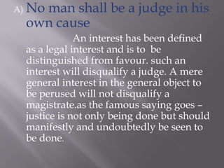 A) No man shall be a judge in his
own cause
An interest has been defined
as a legal interest and is to be
distinguished from favour. such an
interest will disqualify a judge. A mere
general interest in the general object to
be perused will not disqualify a
magistrate.as the famous saying goes –
justice is not only being done but should
manifestly and undoubtedly be seen to
be done.
 