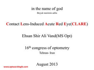 in the name of god
Boyuk tanrimin adila
Contact Lens-Induced Acute Red Eye(CLARE)
Ehsan Shir Ali Vand(MS Opt)
16th congress of optometry
Tehran- Iran
August 2013www.optazar.blogfa.com
 