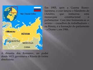 A dinastia dos Romanov, no poder
desde 1613, governava a Rússia de forma
absolutista.
Em 1905, após a Guerra Russo-
Japonesa, o czar lançou o Manifesto de
Outubro, que instaurou uma
monarquia constitucional e
parlamentar. Com isso formaram-se os
sovietes – conselhos de trabalhadores –
na Rússia, e a formação do parlamento
– a Duma –, em 1906.
 