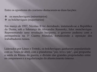 Entre os opositores do czarismo destacaram-se duas facções:
 os mencheviques (minoritários)
 os bolcheviques (majoritários)
Em março de 1917, Nicolau II foi derrubado, instalando-se a República
da Duma, sob a liderança de Alexandre Kerensky, líder menchevique.
Representando uma revolução burguesa, o governo padeceu com a
permanência na 1ª Guerra Mundial, fortalecendo a oposição dos
trabalhadores russos.
Liderados por Lênin e Trótski, os bolcheviques ganharam popularidade
com as Teses de abril, com a plataforma “paz, terra e pão”, que propunha
a saída da Rússia da guerra, a divisão das grandes propriedades entre
os camponeses e a regularização do abastecimento interno.
 