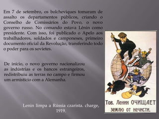 Em 7 de setembro, os bolcheviques tomaram de
assalto os departamentos públicos, criando o
Conselho de Comissários do Povo, o novo
governo russo. No comando estava Lênin como
presidente. Com isso, foi publicado o Apelo aos
trabalhadores, soldados e camponeses, primeiro
documento oficial da Revolução, transferindo todo
o poder para os sovietes.
Lenin limpa a Rússia czarista. charge,
1919.
De início, o novo governo nacionalizou
as indústrias e os bancos estrangeiros,
redistribuiu as terras no campo e firmou
um armistício com a Alemanha.
 