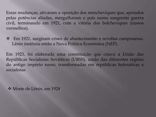 Essas mudanças, ativaram a oposição dos mencheviques que, apoiados
pelas potências aliadas, mergulharam o país numa sangrenta guerra
civil, terminando em 1921, com a vitória dos bolcheviques (russos
vermelhos).
 Em 1921, surgiram crises de abastecimento e revoltas camponesas.
Lênin instituiu então a Nova Política Econômica (NEP).
Em 1923, foi elaborada uma constituição que criava a União das
Repúblicas Socialistas Soviéticas (URSS), união das diferentes regiões
do antigo império russo, transformadas em repúblicas federativas e
socialistas
 Morte de Lênin, em 1924.
 