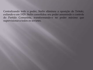 Centralizando todo o poder, Stalin eliminou a oposição de Trótski,
exilando-o em 1929. Stalin consolidou seu poder assumindo o controle
do Partido Comunista, transformando-o no poder máximo que
supervisionava todos os sovietes.
 