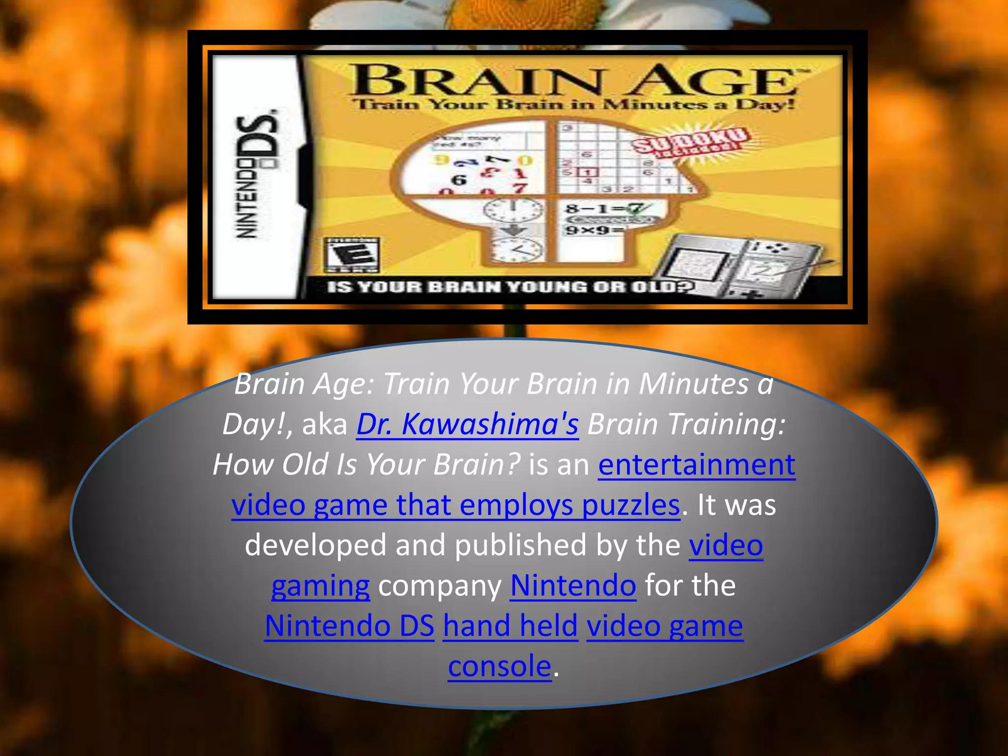Brain Age: Train Your Brain in Minutes a
Day!, aka Dr. Kawashima's Brain Training:
How Old Is Your Brain? is an entertainment
video game that employs puzzles. It was
developed and published by the video
gaming company Nintendo for the
Nintendo DS hand held video game
console.
 