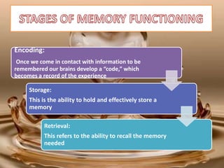 Encoding:
Once we come in contact with information to be
remembered our brains develop a “code,” which
becomes a record of the experience
Storage:
This is the ability to hold and effectively store a
memory
Retrieval:
This refers to the ability to recall the memory
needed
 