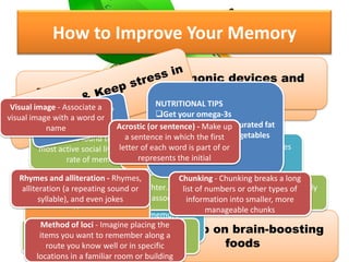 How to Improve Your Memory
DON’T SKIMP ON EXERCISE OR
SLEEP !!
Make time for friends and
fun
Bulk up on brain-boosting
foods
Mnemonic devices and
memorization
Physical exercise increases oxygen to brain and reduces
the risk for disorders that lead to memory loss
sleep is necessary for memory
consolidation
researchers found that people with the
most active social lives had the slowest
rate of memory decline
laughter…seems to help people think more broadly
and associate more freely
activates areas of the brain vital to learning
and creativity
meditation improve many
different types of conditions
if left unchecked, it will destroys brain
cells and damages the hippocampus
NUTRITIONAL TIPS
Get your omega-3s
Limit calories and saturated fat
Eat more fruit and vegetables
Drink green tea
Visual image - Associate a
visual image with a word or
name Acrostic (or sentence) - Make up
a sentence in which the first
letter of each word is part of or
represents the initial
Rhymes and alliteration - Rhymes,
alliteration (a repeating sound or
syllable), and even jokes
Chunking - Chunking breaks a long
list of numbers or other types of
information into smaller, more
manageable chunks
Method of loci - Imagine placing the
items you want to remember along a
route you know well or in specific
locations in a familiar room or building
 