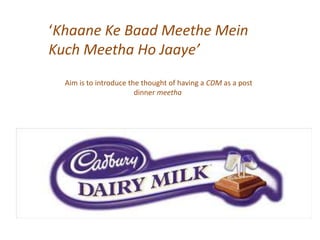 Khaane Ke Baad Meethe Mein
Kuch Meetha Ho Jaaye
Aim is to introduce the thought of having a CDM as a post
dinner meetha
 