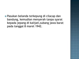  Pasukan belanda terkepung di cilacap dan
bandung, kemudian menyerah tanpa syarat
kepada jepang di kalijati,subang jawa barat
pada tanggal 8 maret 1942.
 