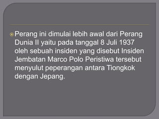 Perang ini dimulai lebih awal dari Perang
Dunia II yaitu pada tanggal 8 Juli 1937
oleh sebuah insiden yang disebut Insiden
Jembatan Marco Polo Peristiwa tersebut
menyulut peperangan antara Tiongkok
dengan Jepang.
 