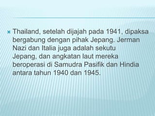  Thailand, setelah dijajah pada 1941, dipaksa
bergabung dengan pihak Jepang. Jerman
Nazi dan Italia juga adalah sekutu
Jepang, dan angkatan laut mereka
beroperasi di Samudra Pasifik dan Hindia
antara tahun 1940 dan 1945.
 