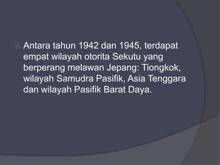  Antara tahun 1942 dan 1945, terdapat
empat wilayah otorita Sekutu yang
berperang melawan Jepang: Tiongkok,
wilayah Samudra Pasifik, Asia Tenggara
dan wilayah Pasifik Barat Daya.
 