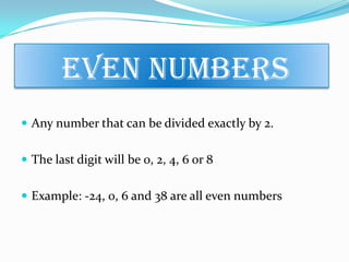 Even Numbers
 Any number that can be divided exactly by 2.
 The last digit will be 0, 2, 4, 6 or 8
 Example: -24, 0, 6 and 38 are all even numbers
 