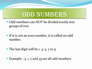 Odd Numbers
 Odd numbers can NOT be divided evenly into
groups of two.
 If it is not an even number, it is called an odd
number.
 The last digit will be 1, 3, 5, 7 or 9
 Example: -3, 1, 7 and 35 are all odd numbers
 