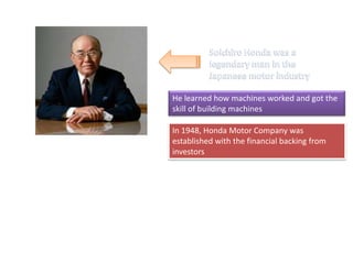 He learned how machines worked and got the
skill of building machines
In 1948, Honda Motor Company was
established with the financial backing from
investors
 
