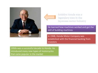 He learned how machines worked and got the
skill of building machines
In 1948, Honda Motor Company was
established with the financial backing from
investors
1950s was a successful decade to Honda. He
introduced many new types of motorcycles
that came popular in the market
 