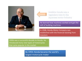 He learned how machines worked and got the
skill of building machines
In 1948, Honda Motor Company was
established with the financial backing from
investors
1950s was a successful decade to Honda. He
introduced many new types of motorcycles
that came popular in the market
By 1959, Honda became the world's
largest motorcycle maker
 