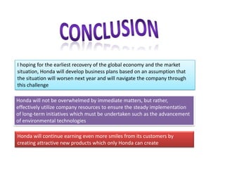 I hoping for the earliest recovery of the global economy and the market
situation, Honda will develop business plans based on an assumption that
the situation will worsen next year and will navigate the company through
this challenge
Honda will not be overwhelmed by immediate matters, but rather,
effectively utilize company resources to ensure the steady implementation
of long-term initiatives which must be undertaken such as the advancement
of environmental technologies
Honda will continue earning even more smiles from its customers by
creating attractive new products which only Honda can create
 