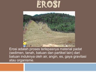 EROSI
Erosi adalah proses terlepasnya material padat
(sedimen, tanah, batuan dan partikel lain) dari
batuan induknya oleh air, angin, es, gaya gravitasi
atau organisme.
 