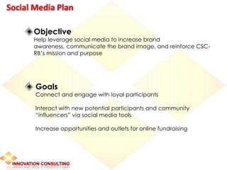 Social Media Plan

      Objective
      Help leverage social media to increase brand
      awareness, communicate the brand image, and reinforce CSC-
      RB’s mission and purpose




       Goals
       Connect and engage with loyal participants

       Interact with new potential participants and community
       “influencers” via social media tools

       Increase opportunities and outlets for online fundraising
 
