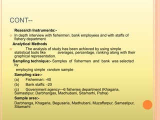 CONT--
Research Instruments:-
 In depth interview with fishermen. bank employees and with staffs of
fishery department
Analytical Methods
 The analysis of study has been achieved by using simple
statistical tools like averages, percentage, ranking along with their
graphical representation.
Sampling technique:- Samples of fishermen and bank was selected
by
employing simple random sample
Sampling size:-
(a) Fisherman: -40
(b) Bank staffs: -20
(c) Government agency—6 fisheries department (Khagaria,
Samastipur, Darbhangas, Madhubani, Sitamarhi, Patna)
Sample area:-
Darbhanga, Khagaria, Begusaria, Madhubani, Muzaffarpur, Samastipur,
Sitamarhi
 
