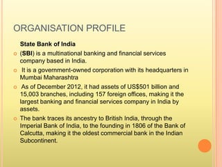 ORGANISATION PROFILE
State Bank of India
 (SBI) is a multinational banking and financial services
company based in India.
 It is a government-owned corporation with its headquarters in
Mumbai Maharashtra
 As of December 2012, it had assets of US$501 billion and
15,003 branches, including 157 foreign offices, making it the
largest banking and financial services company in India by
assets.
 The bank traces its ancestry to British India, through the
Imperial Bank of India, to the founding in 1806 of the Bank of
Calcutta, making it the oldest commercial bank in the Indian
Subcontinent.
 