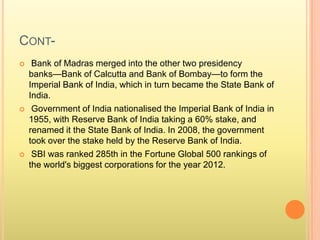 CONT-
 Bank of Madras merged into the other two presidency
banks—Bank of Calcutta and Bank of Bombay—to form the
Imperial Bank of India, which in turn became the State Bank of
India.
 Government of India nationalised the Imperial Bank of India in
1955, with Reserve Bank of India taking a 60% stake, and
renamed it the State Bank of India. In 2008, the government
took over the stake held by the Reserve Bank of India.
 SBI was ranked 285th in the Fortune Global 500 rankings of
the world's biggest corporations for the year 2012.
 