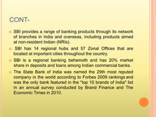 CONT-
 SBI provides a range of banking products through its network
of branches in India and overseas, including products aimed
at non-resident Indian (NRIs).
 SBI has 14 regional hubs and 57 Zonal Offices that are
located at important cities throughout the country.
 SBI is a regional banking behemoth and has 20% market
share in deposits and loans among Indian commercial banks.
 The State Bank of India was named the 29th most reputed
company in the world according to Forbes 2009 rankings and
was the only bank featured in the "top 10 brands of India" list
in an annual survey conducted by Brand Finance and The
Economic Times in 2010.
 