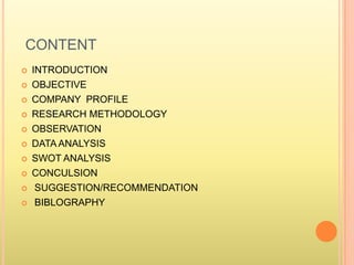 CONTENT
 INTRODUCTION
 OBJECTIVE
 COMPANY PROFILE
 RESEARCH METHODOLOGY
 OBSERVATION
 DATA ANALYSIS
 SWOT ANALYSIS
 CONCULSION
 SUGGESTION/RECOMMENDATION
 BIBLOGRAPHY
 