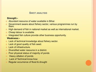 SWOT ANALYSIS
Strength:-
 Abundant resource of water available in Bihar.
 Government aware about fishery sector, various programmes run by
them.
 High demand of fish in national market as well as international market.
 Cheap labour is available
 Integrated fish culture provide other business opportunity.
Weakness:-
 Lack of technical knowledge about fishery sector.
 Lack of good quality of fish seed.
 Lack of infrastructure.
 Diversified water resource in a district.
 Poor physical status of majority of ponds
 Heavy siltation of ponds
 Lack of Technical know-how
 Regular occurrence of flood & drought
 