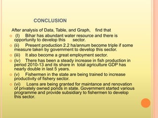 CONCLUSION
After analysis of Data, Table, and Graph, find that
 (I) Bihar has abundant water resource and there is
opportunity to develop this sector.
 (ii) Present production 2.2 ha/annum become triple if some
measure taken by government to develop this sector.
 (iii) It also become a great employment sector.
 (iv) There has been a steady increase in fish production in
period 2010-13 and its share in total agriculture GDP has
nearly double in last 5 years.
 (v) Fishermen in the state are being trained to increase
productivity of fishery sector.
 (vi) Loans are being granted for maintance and renovation
of privately owned ponds in state. Government started various
programme and provide subsidiary to fishermen to develop
this sector.
 