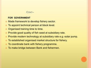CONT--
FOR GOVERNMENT
 Made framework to develop fishery sector.
 To appoint technical person at block level.
 Organised training time to time.
 Provide good quality of fish seed at subsidiary rate.
 Provide modern technology at subsidiary rate e.g.-solar pump.
 To established organised market structure for fishery.
 To coordinate bank with fishery programme.
 To make bridge between Bank and fishermen.
 