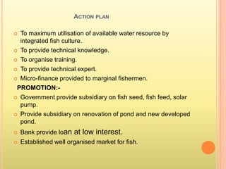 ACTION PLAN
 To maximum utilisation of available water resource by
integrated fish culture.
 To provide technical knowledge.
 To organise training.
 To provide technical expert.
 Micro-finance provided to marginal fishermen.
PROMOTION:-
 Government provide subsidiary on fish seed, fish feed, solar
pump.
 Provide subsidiary on renovation of pond and new developed
pond.
 Bank provide loan at low interest.
 Established well organised market for fish.
 