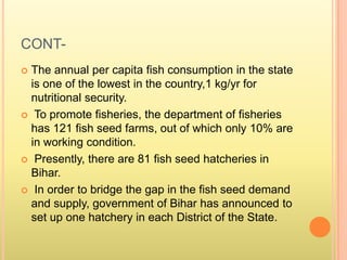 CONT-
 The annual per capita fish consumption in the state
is one of the lowest in the country,1 kg/yr for
nutritional security.
 To promote fisheries, the department of fisheries
has 121 fish seed farms, out of which only 10% are
in working condition.
 Presently, there are 81 fish seed hatcheries in
Bihar.
 In order to bridge the gap in the fish seed demand
and supply, government of Bihar has announced to
set up one hatchery in each District of the State.
 