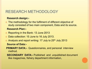 RESEARCH METHODOLOGY
Research design:-
 The methodology for the fulfilment of different objective of
study consisted of two main component, Data and its source.
Research Plan:-
 Reporting in the Bank: 13 June 2013
 Data collection: 15 June to 16 July 2013.
 Analysis and report writing: 17 July to 25th July 2013
Source of Data:-
PRIMARY DATA:- Questionnaires, and personal interview
method.
SECONDARY DATA:- Published and unpublished document
like magazines, fishery department information,
 