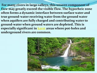 For many rivers in large valleys, this unseen component of
flow may greatly exceed the visible flow. The hyporheic zone
often forms a dynamic interface between surface water and
true ground-water receiving water from the ground water
when aquifers are fully charged and contributing water to
ground-water when ground waters are depleted. This is
especially significant in karst areas where pot-holes and
underground rivers are common.
 