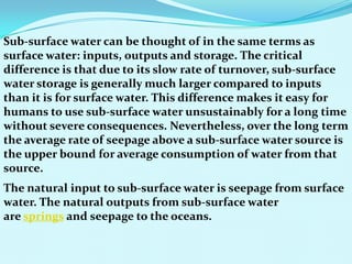 Sub-surface water can be thought of in the same terms as
surface water: inputs, outputs and storage. The critical
difference is that due to its slow rate of turnover, sub-surface
water storage is generally much larger compared to inputs
than it is for surface water. This difference makes it easy for
humans to use sub-surface water unsustainably for a long time
without severe consequences. Nevertheless, over the long term
the average rate of seepage above a sub-surface water source is
the upper bound for average consumption of water from that
source.
The natural input to sub-surface water is seepage from surface
water. The natural outputs from sub-surface water
are springs and seepage to the oceans.
 