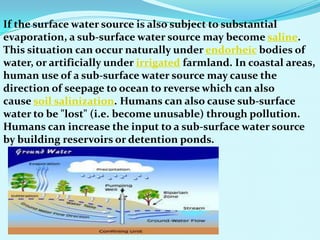 If the surface water source is also subject to substantial
evaporation, a sub-surface water source may become saline.
This situation can occur naturally under endorheic bodies of
water, or artificially under irrigated farmland. In coastal areas,
human use of a sub-surface water source may cause the
direction of seepage to ocean to reverse which can also
cause soil salinization. Humans can also cause sub-surface
water to be "lost" (i.e. become unusable) through pollution.
Humans can increase the input to a sub-surface water source
by building reservoirs or detention ponds.
 