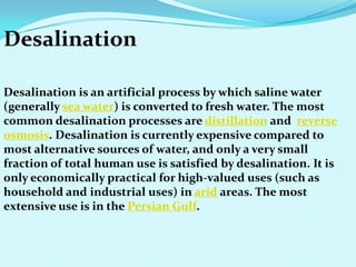 Desalination
Desalination is an artificial process by which saline water
(generally sea water) is converted to fresh water. The most
common desalination processes are distillation and reverse
osmosis. Desalination is currently expensive compared to
most alternative sources of water, and only a very small
fraction of total human use is satisfied by desalination. It is
only economically practical for high-valued uses (such as
household and industrial uses) in arid areas. The most
extensive use is in the Persian Gulf.
 